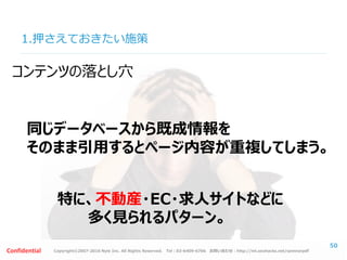 Copyright©2007-2016 Nyle Inc. All Rights Reserved. Tel：03-6409-6766 お問い合わせ：http://ml.seohacks.net/semnarpdfConfidential
1.押さえておきたい施策
50
同じデータベースから既成情報を
そのまま引用するとページ内容が重複してしまう。
コンテンツの落とし穴
特に、不動産・EC・求人サイトなどに
多く見られるパターン。
 