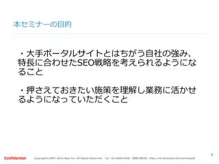 Copyright©2007-2016 Nyle Inc. All Rights Reserved. Tel：03-6409-6766 お問い合わせ：http://ml.seohacks.net/semnarpdfConfidential
本セミナーの目的
・大手ポータルサイトとはちがう自社の強み、
特長に合わせたSEO戦略を考えられるようにな
ること
・押さえておきたい施策を理解し業務に活かせ
るようになっていただくこと
7
 