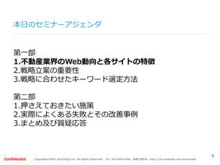 Copyright©2007-2016 Nyle Inc. All Rights Reserved. Tel：03-6409-6766 お問い合わせ：http://ml.seohacks.net/semnarpdfConfidential
本日のセミナーアジェンダ
第一部
1.不動産業界のWeb動向と各サイトの特徴
2.戦略立案の重要性
3.戦略に合わせたキーワード選定方法
第二部
1.押さえておきたい施策
2.実際によくある失敗とその改善事例
3.まとめ及び質疑応答
9
 