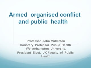 Armed organised conflict
and public health
Professor John Middleton
Honorary Professor Public Health
Wolverhampton University,
President Elect, UK Faculty of Public
Health
 