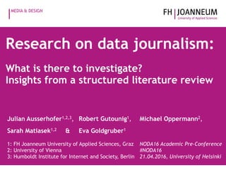 MEDIA & DESIGN
Research on data journalism:
What is there to investigate?
Insights from a structured literature review
Julian Ausserhofer1,2,3, Robert Gutounig1, Michael Oppermann2,
Sarah Matiasek1,2 & Eva Goldgruber1
1: FH Joanneum University of Applied Sciences, Graz 
2: University of Vienna 
3: Humboldt Institute for Internet and Society, Berlin
NODA16 Academic Pre-Conference 
#NODA16 
21.04.2016, University of Helsinki
 