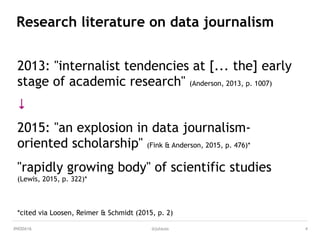 MEDIA & DESIGN
@julauss
Research literature on data journalism
2013: "internalist tendencies at [... the] early
stage of academic research" (Anderson, 2013, p. 1007)
↓ 
 
2015: "an explosion in data journalism-
oriented scholarship" (Fink & Anderson, 2015, p. 476)* 
 
"rapidly growing body" of scientific studies  
(Lewis, 2015, p. 322)* 
 
 
 
*cited via Loosen, Reimer & Schmidt (2015, p. 2)
4#NODA16
 