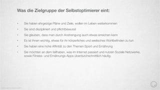 •  Sie haben ehrgeizige Pläne und Ziele, wollen im Leben weiterkommen
•  Sie sind diszipliniert und pﬂichtbewusst
•  Sie glauben, dass man durch Anstrengung auch etwas erreichen kann
•  Es ist ihnen wichtig, etwas für ihr körperliches und seelisches Wohlbeﬁnden zu tun
•  Sie haben eine hohe Afﬁnität zu den Themen Sport und Ernährung
•  Sie möchten an dem teilhaben, was im Internet passiert und nutzen Soziale Netzwerke,
sowie Fitness- und Ernährungs-Apps überdurchschnittlich häuﬁg.
Was die Zielgruppe der Selbstoptimierer eint:
Quelle: best for planning 2015
 