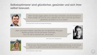Selbstoptimierer sind glücklicher, gesünder und sich ihrer
selbst bewusst.
Florian Schumacher, Gründer der Quantiﬁed-Self Bewegung
„Wenn sie also joggen gehen und eine App verwenden und das Smartphone
ihnen anzeigt, wie weit sie schon gelaufen sind, dann macht sie das einfach
glücklicher, als einfach nur so zu laufen.“
„Mehr und besser arbeiten, gesünder sein und glücklicher, eine gute
Beziehung führen und die Zeit besser verbringen.
Kurz: Ich will mir bewusst sein, wie ich lebe.“
Brian Fabian Crain, Selbstoptimierer 
"Ich bin eine Top-Kandidatin für permanente Selbstoptimierung. In der Schule
habe ich es gelernt und war als Wettbewerbstierchen ziemlich gut darin.“
Jasmin, Buchautorin „Healthy Habits“ 
 