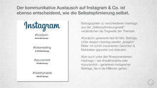 Beitragszahlen zu verschiedenen Hashtags
aus der „Selbstoptimierungswelt“
verdeutlichen die Tragweite der Thematik.
#foodporn generierte fast 90 Mio. Beiträge.
Unter diesem Hashtag werden „lediglich“
Bilder mit schön inszenierten Gerichten &
Mahlzeiten gepostet und diskutiert.
Aber auch unter den ﬁtnessorientierten
Hashtags – wie #healthyhabits oder
#youcandoit – generieren Instagramer
Beiträge, die in die Millionen gehen.
Der kommunikative Austausch auf Instagram & Co. ist
ebenso entscheidend, wie die Selbstoptimierung selbst.
 