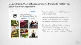 Abonnentenzahlen von 18.000 Followern
sind keine Seltenheit.
Immer größer werdende Beitrags- und
Followerzahlen lassen sich auf Instagram
und anderen Netzwerken verzeichnen.
Der Mensch macht sich selbst zu seinem
Projekt, holt sich Inspiration aus fernen
Ländern und Kulturen (Yoga, Ayurveda,
Pilates usw.) und inspiriert wiederum Andere.
Gesundheit & Wohlbeﬁnden sind eine treibende Kraft in der
Selbstoptimierungsszene.
 