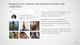Sport- und Fitnessthemen generieren in den
sozialen Netzwerken mit die größten
Beitrags- und Followerzahlen.
Instagram, als foto- & videobasierte
Plattform, bietet eine perfekte Bühne für
gegenseitige Motivation, Selbstdarstellung
und Anerkennung.
Bedürfnisse die im realen Leben eine immer
größere Rolle einnehmen, werden durch die
sozialen Netzwerke verstärkt.
Instagram & Co. befeuern die sportliche Aktivität in der
„realen Welt“.
 