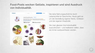 Die reine Nahrungsaufnahme durch
Lebensmittel ist Geschichte. Heute geht es
um die Darstellung eigener Werte, Vorlieben
und der eigenen Kreativität.
Die User glauben ihre Individualität
auszudrücken – und realisieren selten, dass
sie immer austauschbarer werden.
Food-Posts wecken Gelüste, inspirieren und sind Ausdruck
von Individualität.
 