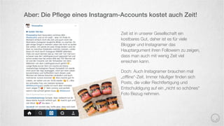 Zeit ist in unserer Gesellschaft ein
kostbares Gut, daher ist es für viele
Blogger und Instagramer das
Hauptargument ihren Followern zu zeigen,
dass man auch mit wenig Zeit viel
erreichen kann.
Doch: Auch Instagramer brauchen mal
„ofﬂine“-Zeit. Immer häuﬁger ﬁnden sich
Posts, die voller Rechtfertigung und
Entschuldigung auf ein „nicht so schönes“
Foto Bezug nehmen.
Aber: Die Pﬂege eines Instagram-Accounts kostet auch Zeit!
 