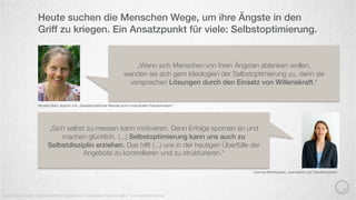 Heute suchen die Menschen Wege, um ihre Ängste in den
Griff zu kriegen. Ein Ansatzpunkt für viele: Selbstoptimierung.
Quelle: Monika Mahr „Gesellschaftlicher Wandel durch individuelle Transformation“ und www.treibstoﬀ.de
Monika Mahr, Autorin von „Gesellschaftlicher Wandel durch individuelle Transformation“
„Wenn sich Menschen von ihren Ängsten ablenken wollen,
wenden sie sich gern Ideologien der Selbstoptimierung zu, denn sie
versprechen Lösungen durch den Einsatz von Willenskraft.“
„Sich selbst zu messen kann motivieren. Denn Erfolge spornen an und
machen glücklich. (...) Selbstoptimierung kann uns auch zu
Selbstdisziplin erziehen. Das hilft (...) uns in der heutigen Überfülle der
Angebote zu kontrollieren und zu strukturieren.“
Corinna Mühlhausen, Journalistin und Trendforscherin
 