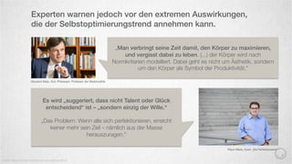 Experten warnen jedoch vor den extremen Auswirkungen,
die der Selbstoptimierungstrend annehmen kann.
Quelle: Neue Zürcher Zeitung und www.treibstoﬀ.de
Giovanni Maio, Arzt, Philosoph, Professor der Medizinethik
„Man verbringt seine Zeit damit, den Körper zu maximieren,
und vergisst dabei zu leben. (...) der Körper wird nach
Normkriterien modelliert. Dabei geht es nicht um Ästhetik, sondern
um den Körper als Symbol der Produktivität.“
Es wird „suggeriert, dass nicht Talent oder Glück
entscheidend“ ist – „sondern einzig der Wille.“
„Das Problem: Wenn alle sich perfektionieren, erreicht
keiner mehr sein Ziel – nämlich aus der Masse
herauszuragen.“
Klaus Werle, Autor „Die Perfektionierer“
 