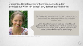 Übereifrige Selbstoptimierer kommen schnell zu dem
Schluss: nur wenn ich perfekt bin, darf ich glücklich sein.
Quelle: Monika Mahr „Gesellschaftlicher Wandel durch individuelle Transformation“
Monika Mahr, Autorin von „Gesellschaftlicher Wandel durch individuelle Transformation“
Die Gesellschaft suggeriert uns: „Nur wer optimal ﬁt, schön,
leistungsstark und anpassungsfähig ist, kann glücklich
werden.“ aber:
„Weil die Aufmerksamkeit stets auf einen Mangel
gerichtet ist, der scheinbar erst behoben werden muss,
ehe man für das Glück „reif“ ist, bleibt für das Glück
selbst keine Aufmerksamkeit mehr übrig.“
 
