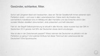 Schon seit Längerem lässt sich beobachten, dass ein Teil der Gesellschaft immer extremer nach
Perfektion strebt – und zwar in allen Lebensbereichen. Dabei steht die Kreation des
(vermeintlich) makellosen Ichs im Mittelpunkt allen Handelns und das Erreichte wird in den
sozialen Medien detailliert dokumentiert, stolz präsentiert und heiß diskutiert.
Fakt ist: der Begriff Selbstoptimierung ist aktuell in aller Munde, dabei wussten laut der GfK im
September 2014 gerade mal 39% der Deutschen etwas damit anzufangen.
Was ist also in der Zwischenzeit passiert? Wieso nehmen die Deutschen es plötzlich mit der
Perfektion so genau? Und welchen Einﬂuss hat dieser Trend auf den Lebenswandel der
Deutschen? Eine Spurensuche.
Gesünder, schlanker, ﬁtter.
3
 