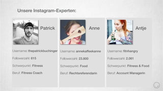 Username: ﬁtnhangry
Followerzahl: 2.061
Schwerpunkt: Fitness & Food
Beruf: Account Managerin
Unsere Instagram-Experten:
Username: thepatrickbuchinger
Followerzahl: 615
Schwerpunkt: Fitness
Beruf: Fitness Coach
Username: annekaffeekanne
Followerzahl: 23.800
Schwerpunkt: Food
Beruf: Rechtsreferendarin
AnnePatrick Antje
 