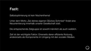 2_Titelfolie
Fazit:
Selbstoptimierung ist kein Nischenthema!
Unter dem Motto „Sei deines eigenen Glückes Schmied“ ﬁndet eine
Neuorientierung innerhalb unserer Gesellschaft statt.
Die entsprechende Zielgruppe ist sowohl männlich als auch weiblich.
Zeit ist der wichtigste Faktor: Einerseits deren efﬁziente Nutzung,
andererseits als Komponente im Umgang mit den sozialen Medien.
 