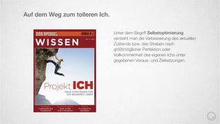 Unter dem Begriff Selbstoptimierung
versteht man die Verbesserung des aktuellen
Zustands bzw. das Streben nach
größtmöglicher Perfektion oder
Vollkommenheit des eigenen Ichs unter
gegebenen Voraus- und Zielsetzungen.
Auf dem Weg zum tolleren Ich.
 