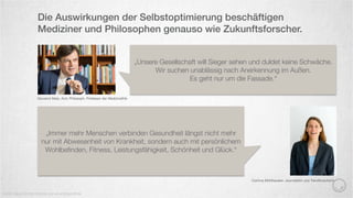 Die Auswirkungen der Selbstoptimierung beschäftigen
Mediziner und Philosophen genauso wie Zukunftsforscher.
Quelle: Neue Zürcher Zeitung und www.treibstoﬀ.de
Giovanni Maio, Arzt, Philosoph, Professor der Medizinethik
„Unsere Gesellschaft will Sieger sehen und duldet keine Schwäche.
Wir suchen unablässig nach Anerkennung im Außen.
Es geht nur um die Fassade.“
„Immer mehr Menschen verbinden Gesundheit längst nicht mehr
nur mit Abwesenheit von Krankheit, sondern auch mit persönlichem
Wohlbeﬁnden, Fitness, Leistungsfähigkeit, Schönheit und Glück.“
Corinna Mühlhausen, Journalistin und Trendforscherin
 