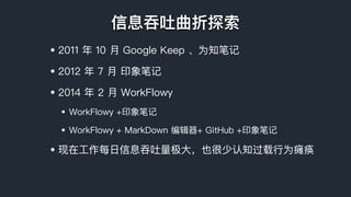 信息吞吐曲折探索
• 2011 年年 10 ⽉月 Google Keep 、为知笔记
• 2012 年年 7 ⽉月 印象笔记
• 2014 年年 2 ⽉月 WorkFlowy
• WorkFlowy +印象笔记
• WorkFlowy + MarkDown 编辑器器+ GitHub +印象笔记
• 现在⼯工作每⽇日信息吞吐量量极⼤大，也很少认知过载⾏行行为瘫痪
 