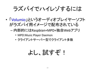 ラズパイでハイレゾするには
• 「Volumio」というオーディオプレイヤーソフト
がラズパイ用イメージで配布されている
– 内部的にはRaspbian+MPD+独自Webアプリ
• MPD:Music Player Daemon
• クライアントサーバー型でクライアント多数
よし、試すぞ！
10
 