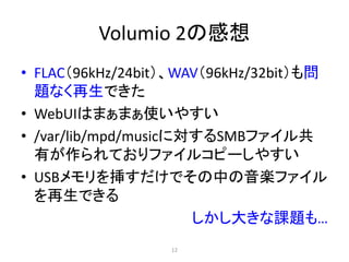 Volumio 2の感想
• FLAC（96kHz/24bit）、WAV（96kHz/32bit）も問
題なく再生できた
• WebUIはまぁまぁ使いやすい
• /var/lib/mpd/musicに対するSMBファイル共
有が作られておりファイルコピーしやすい
• USBメモリを挿すだけでその中の音楽ファイル
を再生できる
しかし大きな課題も…
12
 