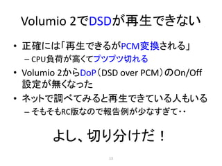 Volumio 2でDSDが再生できない
• 正確には「再生できるがPCM変換される」
– CPU負荷が高くてプツプツ切れる
• Volumio 2からDoP（DSD over PCM）のOn/Off
設定が無くなった
• ネットで調べてみると再生できている人もいる
– そもそもRC版なので報告例が少なすぎて・・
よし、切り分けだ！
13
 