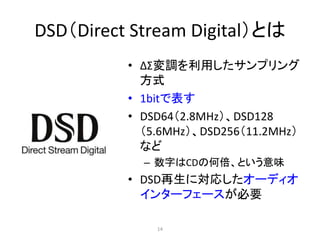 DSD（Direct Stream Digital）とは
• ΔΣ変調を利用したサンプリング
方式
• 1bitで表す
• DSD64（2.8MHz）、DSD128
（5.6MHz）、DSD256（11.2MHz）
など
– 数字はCDの何倍、という意味
• DSD再生に対応したオーディオ
インターフェースが必要
14
 