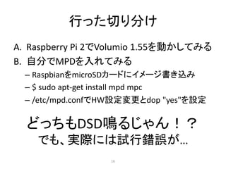 行った切り分け
A. Raspberry Pi 2でVolumio 1.55を動かしてみる
B. 自分でMPDを入れてみる
– RaspbianをmicroSDカードにイメージ書き込み
– $ sudo apt-get install mpd mpc
– /etc/mpd.confでHW設定変更とdop "yes"を設定
どっちもDSD鳴るじゃん！？
でも、実際には試行錯誤が…
16
 