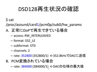 DSD128再生状況の確認
$ cat
/proc/asound/card1/pcm0p/sub0/hw_params
A. 正常にDoPで再生できている場合
– access: RW_INTERLEAVED
– format: S32_LE
– subformat: STD
– channels: 2
– rate: 352800 (352800/1) ←352.8kHzでDACに送信
B. PCM変換されている場合
– rate: 384000 (384000/1) ←DACの仕様の最大値18
 