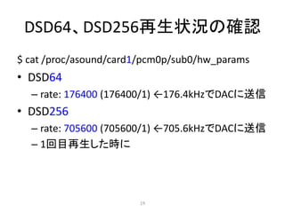 DSD64、DSD256再生状況の確認
$ cat /proc/asound/card1/pcm0p/sub0/hw_params
• DSD64
– rate: 176400 (176400/1) ←176.4kHzでDACに送信
• DSD256
– rate: 705600 (705600/1) ←705.6kHzでDACに送信
– 1回目再生した時に
19
 