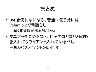 まとめ
• DSDを使わないなら、普通に使う分には
Volumio 2で問題なし
– 早く正式版が出るといいね
• マニアックにやるなら、自分でゴリゴリとMPD
を入れてクライアント入れてやるべし
– 色んなクライアントがあります
20
 