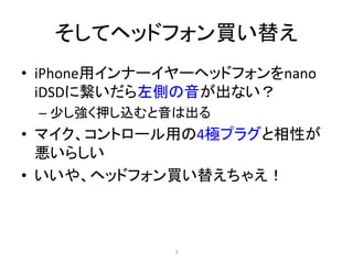 そしてヘッドフォン買い替え
• iPhone用インナーイヤーヘッドフォンをnano
iDSDに繋いだら左側の音が出ない？
– 少し強く押し込むと音は出る
• マイク、コントロール用の4極プラグと相性が
悪いらしい
• いいや、ヘッドフォン買い替えちゃえ！
3
 