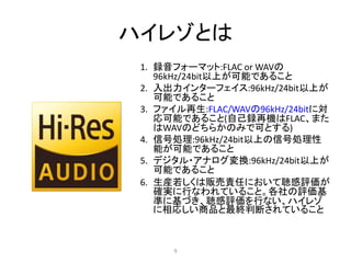 ハイレゾとは
1. 録音フォーマット:FLAC or WAVの
96kHz/24bit以上が可能であること
2. 入出力インターフェイス:96kHz/24bit以上が
可能であること
3. ファイル再生:FLAC/WAVの96kHz/24bitに対
応可能であること(自己録再機はFLAC、また
はWAVのどちらかのみで可とする)
4. 信号処理:96kHz/24bit以上の信号処理性
能が可能であること
5. デジタル・アナログ変換:96kHz/24bit以上が
可能であること
6. 生産若しくは販売責任において聴感評価が
確実に行なわれていること。各社の評価基
準に基づき、聴感評価を行ない、ハイレゾ
に相応しい商品と最終判断されていること
9
 