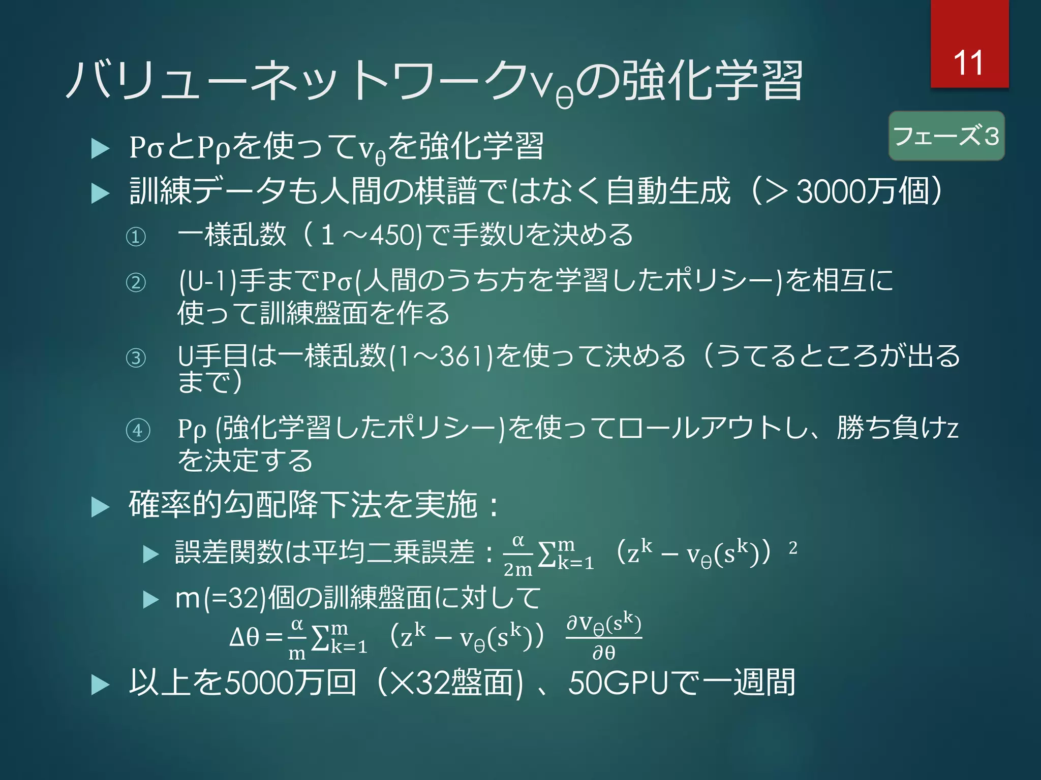 バリューネットワークvθの強化学習
 PσとPρを使ってvθを強化学習
 訓練データも人間の棋譜ではなく自動生成（＞3000万個）
① 一様乱数（１～450)で手数Uを決める
② (U-1)手までPσ(人間のうち方を学習したポリシー)を相互に
使って訓練盤面を作る
③ U手目は一様乱数(1～361)を使って決める（うてるところが出る
まで）
④ Pρ (強化学習したポリシー)を使ってロールアウトし、勝ち負けz
を決定する
 確率的勾配降下法を実施：
 誤差関数は平均二乗誤差：
α
2m k=1
m
（zk
− vθ(sk
)）2
 ｍ(=32)個の訓練盤面に対して
∆θ＝
α
m k=1
m
（zk
− vθ(sk
)）
𝜕vθ(sk)
𝜕θ
 以上を5000万回（✕32盤面) 、50GPUで一週間
フェーズ３
11
 