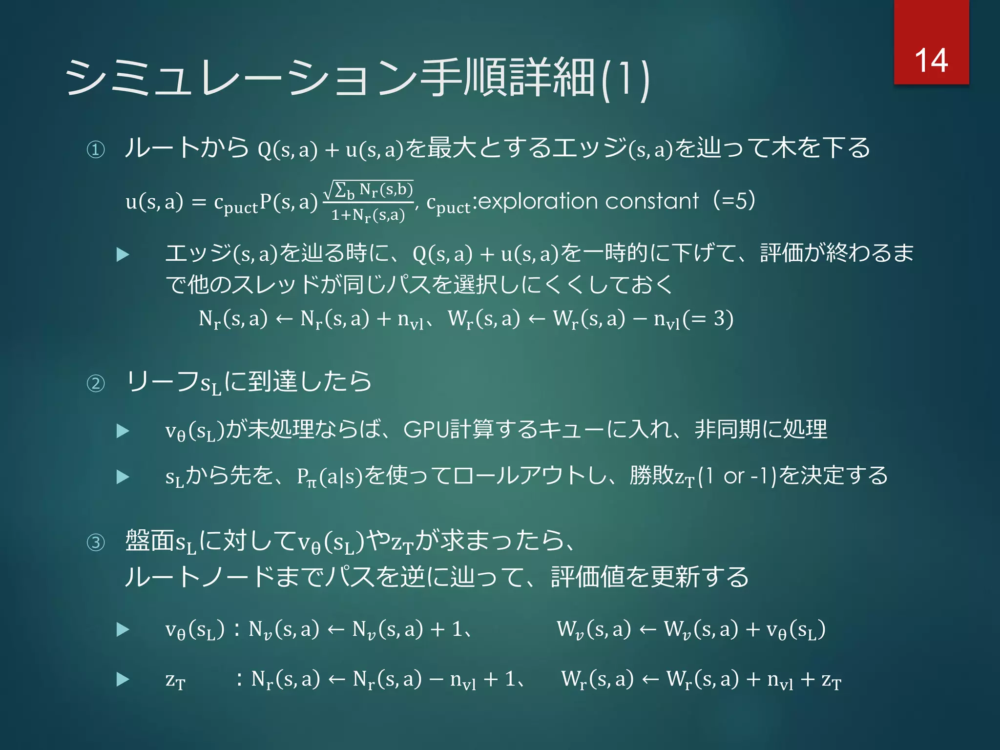 シミュレーション手順詳細(1)
① ルートから Q s, a) + u(s, a を最大とするエッジ s, a を辿って木を下る
u s, a = cpuctP(s, a) b Nr(s,b)
1+Nr(s,a)
, cpuct:exploration constant（=5）
 エッジ s, a を辿る時に、Q s, a + u s, a を一時的に下げて、評価が終わるま
で他のスレッドが同じパスを選択しにくくしておく
Nr s, a ← Nr s, a + nvl、Wr s, a ← Wr s, a − nvl(= 3)
② リーフsLに到達したら
 vθ sL が未処理ならば、GPU計算するキューに入れ、非同期に処理
 sLから先を、Pπ(a|s)を使ってロールアウトし、勝敗zT(1 or -1)を決定する
③ 盤面sLに対してvθ sL やzTが求まったら、
ルートノードまでパスを逆に辿って、評価値を更新する
 vθ sL ：N 𝑣 s, a ← N 𝑣 s, a + 1、 W𝑣 s, a ← W𝑣 s, a + vθ sL
 zT ：Nr s, a ← Nr s, a − nvl + 1、 Wr s, a ← Wr s, a + nvl + zT
14
 