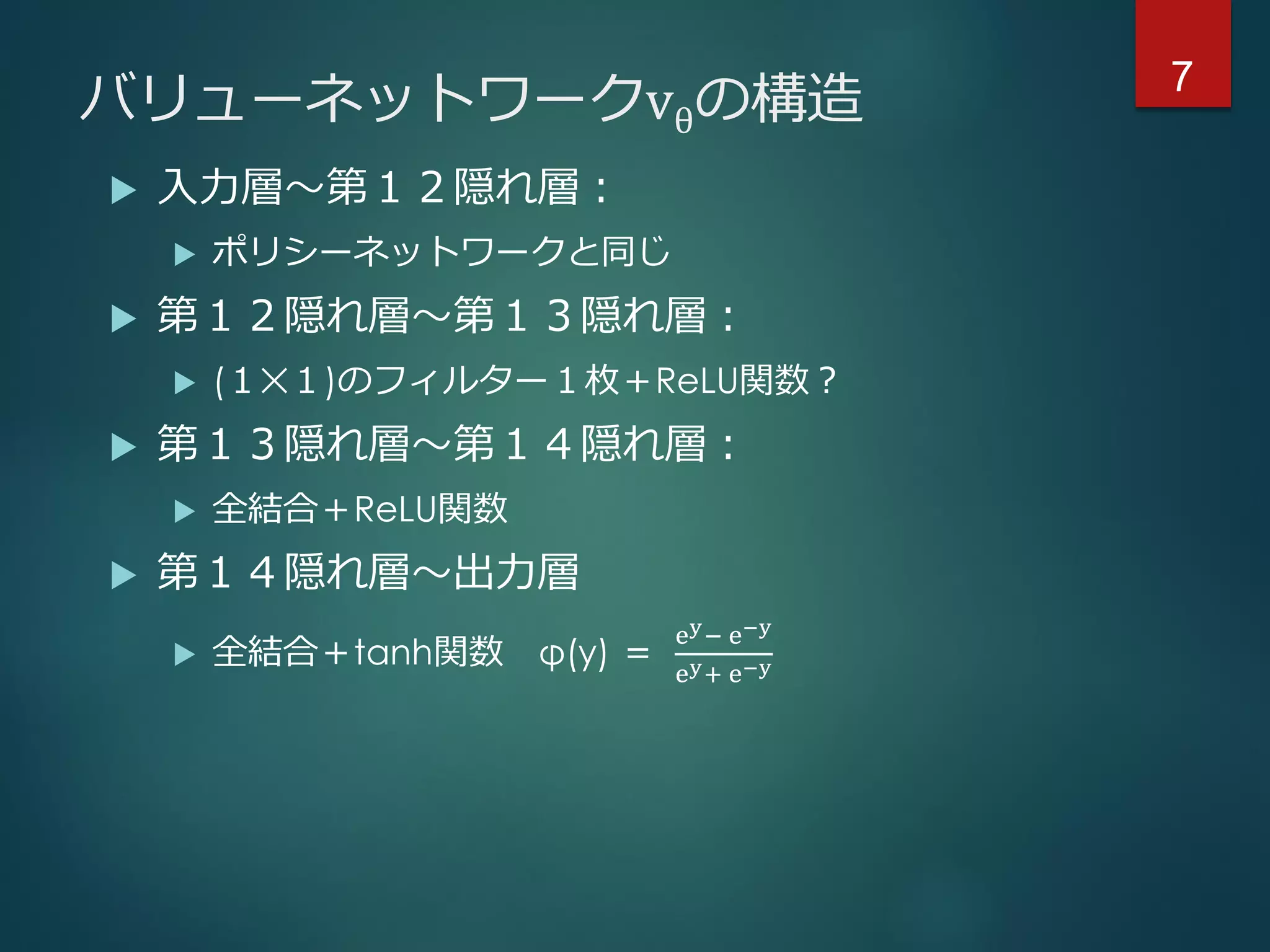 バリューネットワークvθの構造
 入力層～第１２隠れ層：
 ポリシーネットワークと同じ
 第１２隠れ層～第１３隠れ層：
 (１✕１)のフィルター１枚＋ReLU関数？
 第１３隠れ層～第１４隠れ層：
 全結合＋ReLU関数
 第１４隠れ層～出力層
 全結合＋tanh関数 φ(y) ＝
ey− e−y
ey+ e−y
7
 