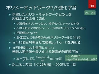 フェーズ２
ポリシーネットワークPρの強化学習
 学習したポリシーネットワークどうしを
対戦させてさらに強化
 学習側をポリシーρとし、相手をポリシーρ’とする
 ρ’はそれまでのポリシープールの中からランダムに選ぶ
 初期値はρ=ρ’=σ
 500回ごとにその時点のρをポリシープールに入れる
 ｎ(=128)回対戦させて勝敗zTi(1 or -1)を決める
 ｎ回対戦中の全盤面に対して
報酬の期待値を最大化する確率的勾配降下法：
 ∆ρ＝
α
n i=1
n
t=1
Ti 𝜕logpρ(at
i
|st
i
)
𝜕ρ
(zt
i
−v(st
i
))
 以上を１万回（✕128対戦) 、50GPUで一日
v(st
i)の項は0
vθ(st
i)が求まったらそれを使う
10
 