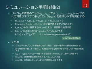 シミュレーション手順詳細(2)
④ リーフsLの直前のエッジ sL−1, aL−1 で Nr sL−1, aL−1 > nthr = 40 なら
sLで可能なすべての手aiにエッジ sL, ai を作成し以下を実行する
 Nv sL, ai = Nr sL, ai = Wv sL, ai = Wr sL, ai = 0
 P sL, ai = Pτ(ai|sL) (Pσ(∗ |sL)が計算できるまでとりあえず）
 Pσ(∗ |sL)をGPU計算するキューに入れ、非同期に処理する
 Pσ(∗ |sL)が求まったらP sL, ai = Pσ
β
(ai|sL)とする
Pβ
ai = e
(
yi
β
)
/ j e
(
yj
β
)
β ：softmax temperature(= 0.67)
 その他
 うった手のサブツリーを破棄しないで残し、相手の手番中も探索を継続する
 持ち時間は中盤に多く配分し、Nr最大の手とQ最大の手が一致しない場合は延長
する
 nthrは、Pσ(a|s)のキューの捌け方と登録がつりあうように動的に調整する
 Q(s,a)は、評価関数と勝率の両方をバランスよく見る
 u(s,a)は、まだ試していないエッジを探索しようとする
メリハリが強くなる
15
 