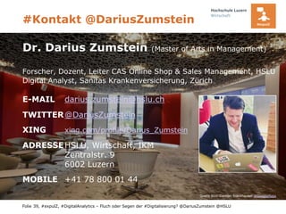 Folie
#Kontakt @DariusZumstein
39, #expulZ, #DigitalAnalytics – Fluch oder Segen der #Digitalisierung? @DariusZumstein @HSLU
Quelle Bild: Damian Frankhauser @GoogleMaps
Dr. Darius Zumstein (Master of Arts in Management)
Forscher, Dozent, Leiter CAS Online Shop & Sales Management, HSLU
Digital Analyst, Sanitas Krankenversicherung, Zürich
E-MAIL darius.zumstein@hslu.ch
TWITTER@DariusZumstein
XING xing.com/profile/Darius_Zumstein
ADRESSEHSLU, Wirtschaft, IKM
Zentralstr. 9
6002 Luzern
MOBILE +41 78 800 01 44
 