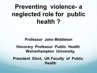 Preventing violence- a
neglected role for public
health ?
Professor John Middleton
Honorary Professor Public Health
Wolverhampton University,
President Elect, UK Faculty of Public
Health
 