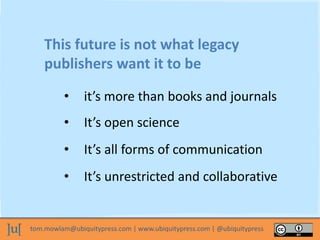 tom.mowlam@ubiquitypress.com | www.ubiquitypress.com | @ubiquitypress
This future is not what legacy
publishers want it to be
• it’s more than books and journals
• It’s open science
• It’s all forms of communication
• It’s unrestricted and collaborative
 