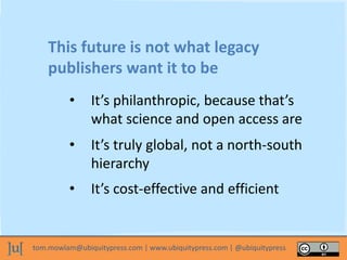 tom.mowlam@ubiquitypress.com | www.ubiquitypress.com | @ubiquitypress
This future is not what legacy
publishers want it to be
• It’s truly global, not a north-south
hierarchy
• It’s philanthropic, because that’s
what science and open access are
• It’s cost-effective and efficient
 