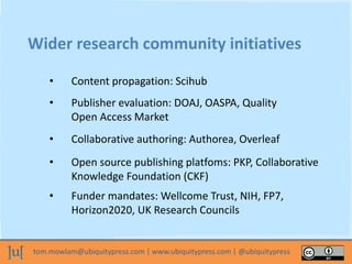 tom.mowlam@ubiquitypress.com | www.ubiquitypress.com | @ubiquitypress
Wider research community initiatives
• Content propagation: Scihub
• Publisher evaluation: DOAJ, OASPA, Quality
Open Access Market
• Collaborative authoring: Authorea, Overleaf
• Open source publishing platfoms: PKP, Collaborative
Knowledge Foundation (CKF)
• Funder mandates: Wellcome Trust, NIH, FP7,
Horizon2020, UK Research Councils
 