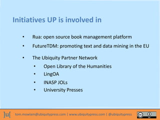 tom.mowlam@ubiquitypress.com | www.ubiquitypress.com | @ubiquitypress
Initiatives UP is involved in
• Rua: open source book management platform
• The Ubiquity Partner Network
• Open Library of the Humanities
• FutureTDM: promoting text and data mining in the EU
• LingOA
• INASP JOLs
• University Presses
 