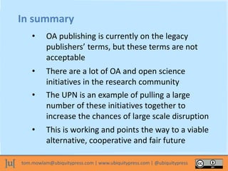 tom.mowlam@ubiquitypress.com | www.ubiquitypress.com | @ubiquitypress
In summary
• OA publishing is currently on the legacy
publishers’ terms, but these terms are not
acceptable
• There are a lot of OA and open science
initiatives in the research community
• The UPN is an example of pulling a large
number of these initiatives together to
increase the chances of large scale disruption
• This is working and points the way to a viable
alternative, cooperative and fair future
 