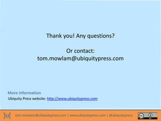 tom.mowlam@ubiquitypress.com | www.ubiquitypress.com | @ubiquitypress
Thank you! Any questions?
Or contact:
tom.mowlam@ubiquitypress.com
Ubiquity Press website: http://www.ubiquitypress.com
More information
 