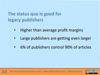 tom.mowlam@ubiquitypress.com | www.ubiquitypress.com | @ubiquitypress
The status quo is good for
legacy publishers
• Higher than average profit margins
• Large publishers are getting even larger
• 6% of publishers control 90% of articles
 