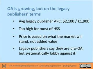 tom.mowlam@ubiquitypress.com | www.ubiquitypress.com | @ubiquitypress
OA is growing, but on the legacy
publishers’ terms
• Avg legacy publisher APC: $2,100 / €1,900
• Too high for most of HSS
• Price is based on what the market will
stand, not added value
• Legacy publishers say they are pro-OA,
but systematically lobby against it
 