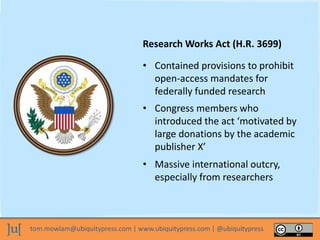 tom.mowlam@ubiquitypress.com | www.ubiquitypress.com | @ubiquitypress
Research Works Act (H.R. 3699)
• Massive international outcry,
especially from researchers
• Contained provisions to prohibit
open-access mandates for
federally funded research
• Congress members who
introduced the act ‘motivated by
large donations by the academic
publisher X’
 