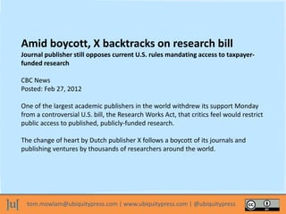 tom.mowlam@ubiquitypress.com | www.ubiquitypress.com | @ubiquitypress
Amid boycott, X backtracks on research bill
Journal publisher still opposes current U.S. rules mandating access to taxpayer-
funded research
CBC News
Posted: Feb 27, 2012
One of the largest academic publishers in the world withdrew its support Monday
from a controversial U.S. bill, the Research Works Act, that critics feel would restrict
public access to published, publicly-funded research.
The change of heart by Dutch publisher X follows a boycott of its journals and
publishing ventures by thousands of researchers around the world.
 