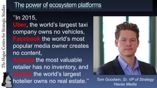 The power of ecosystem platforms
In 2015,
Uber, the worlds largest taxi
company owns no vehicles,
Facebook the worlds most
popular media owner creates
no content,
Alibaba the most valuable
retailer has no inventory, and
Airbnb the worlds largest
hotelier owns no real estate. Tom Goodwin, Sr. VP of Strategy
Havas Media
 